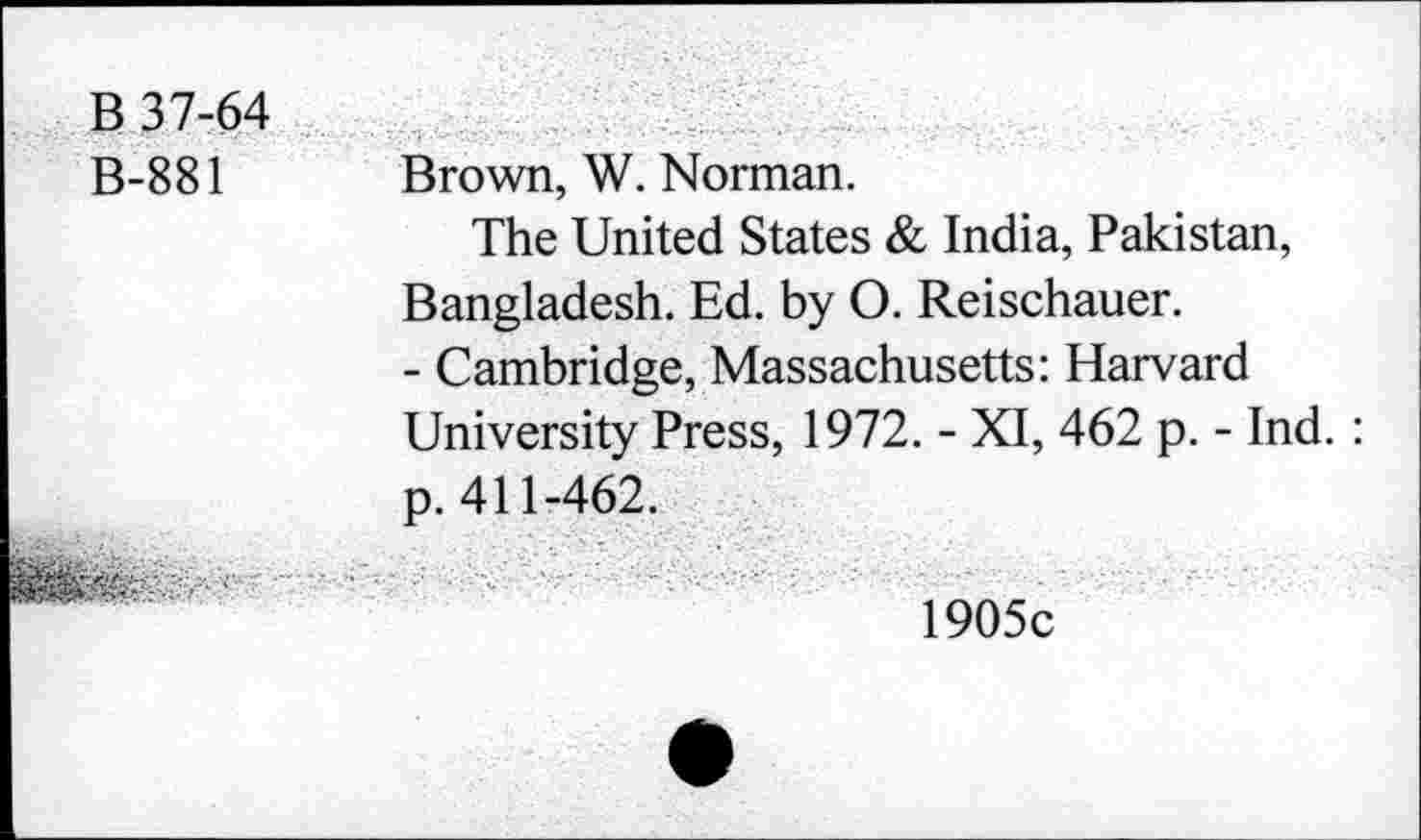 ﻿B 37-64 B-881	Brown, W. Norman. The United States & India, Pakistan, Bangladesh. Ed. by O. Reischauer. - Cambridge, Massachusetts: Harvard University Press, 1972. - XI, 462 p. - Ind. : p. 411-462.
■	1905c